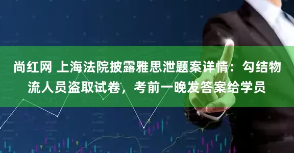 尚红网 上海法院披露雅思泄题案详情：勾结物流人员盗取试卷，考前一晚发答案给学员