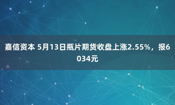 嘉信资本 5月13日瓶片期货收盘上涨2.55%，报6034元