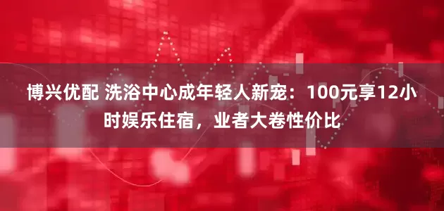 博兴优配 洗浴中心成年轻人新宠：100元享12小时娱乐住宿，业者大卷性价比