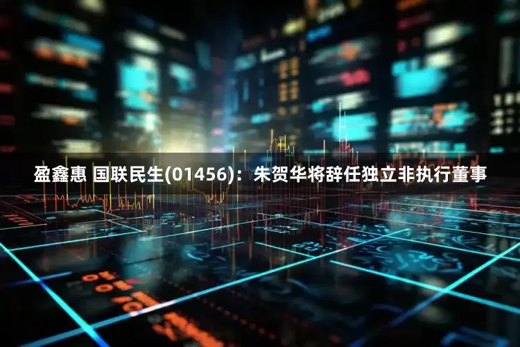 盈鑫惠 国联民生(01456)：朱贺华将辞任独立非执行董事