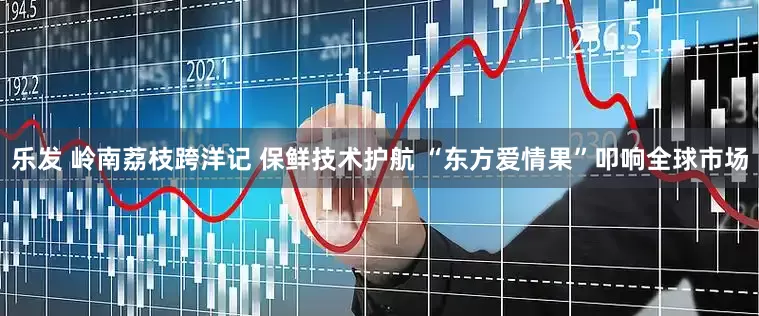 乐发 岭南荔枝跨洋记 保鲜技术护航 “东方爱情果”叩响全球市场