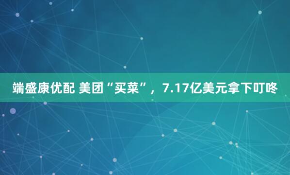 端盛康优配 美团“买菜”，7.17亿美元拿下叮咚