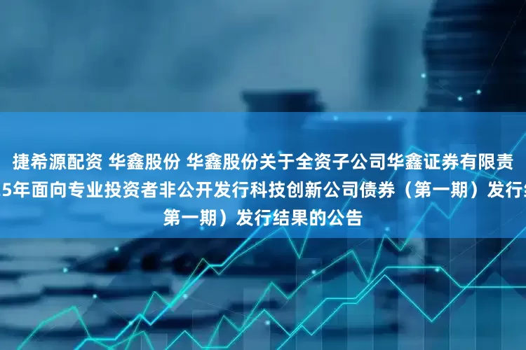 捷希源配资 华鑫股份 华鑫股份关于全资子公司华鑫证券有限责任公司2025年面向专业投资者非公开发行科技创新公司债券（第一期）发行结果的公告