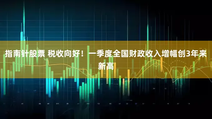 指南针股票 税收向好！一季度全国财政收入增幅创3年来新高