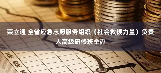 荣立通 全省应急志愿服务组织（社会救援力量）负责人高级研修班举办